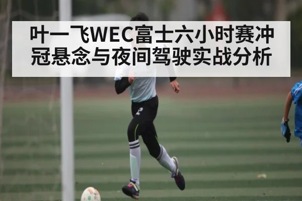 叶一飞WEC富士六小时赛冲冠悬念与夜间驾驶实战分析